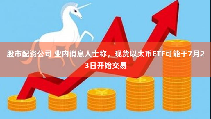 股市配资公司 业内消息人士称，现货以太币ETF可能于7月23日开始交易