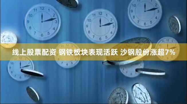 线上股票配资 钢铁板块表现活跃 沙钢股份涨超7%