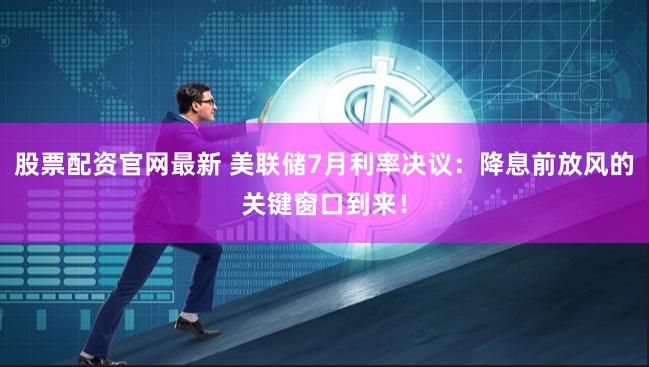 股票配资官网最新 美联储7月利率决议：降息前放风的关键窗口到来！