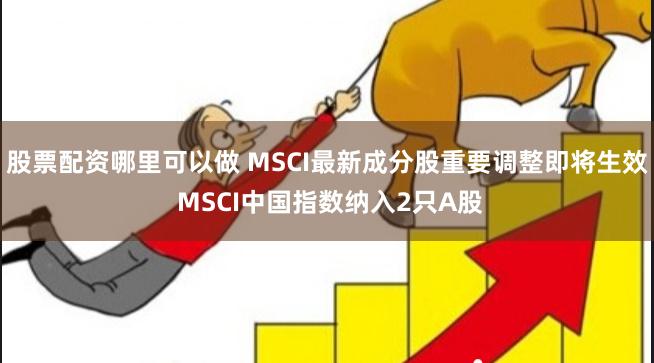 股票配资哪里可以做 MSCI最新成分股重要调整即将生效 MSCI中国指数纳入2只A股