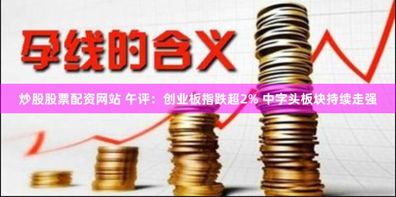 炒股股票配资网站 午评：创业板指跌超2% 中字头板块持续走强