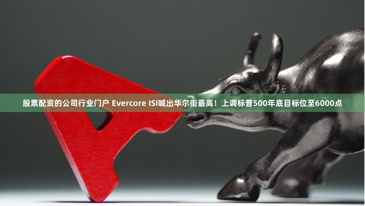 股票配资的公司行业门户 Evercore ISI喊出华尔街最高！上调标普500年底目标位至6000点