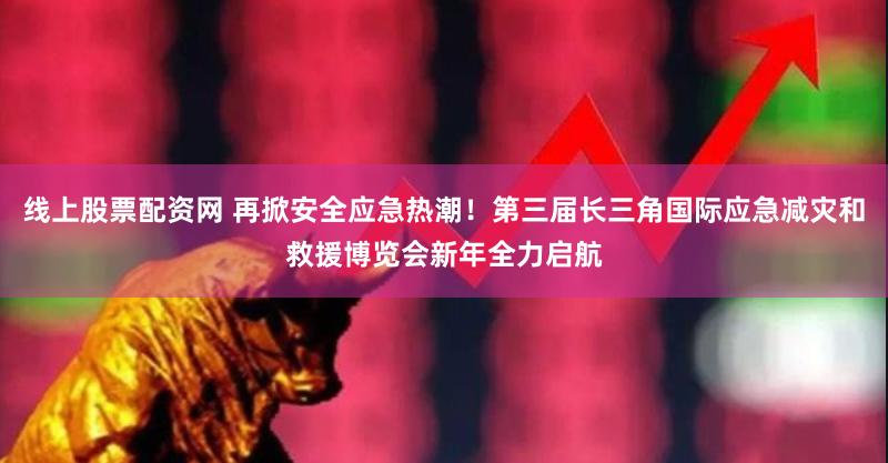 线上股票配资网 再掀安全应急热潮！第三届长三角国际应急减灾和救援博览会新年全力启航