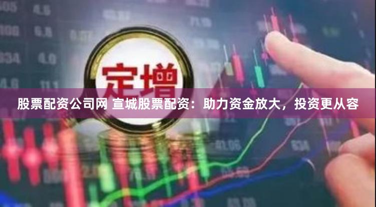 股票配资公司网 宣城股票配资：助力资金放大，投资更从容