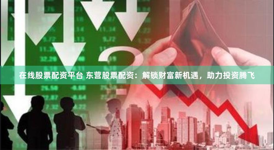 在线股票配资平台 东营股票配资：解锁财富新机遇，助力投资腾飞