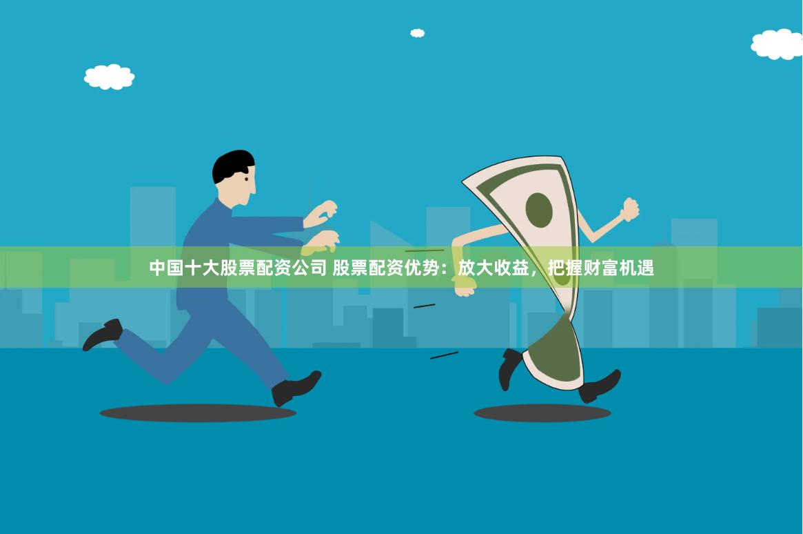 中国十大股票配资公司 股票配资优势：放大收益，把握财富机遇