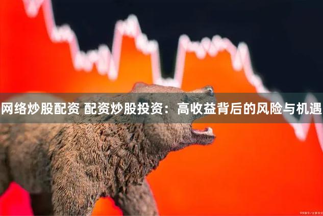 网络炒股配资 配资炒股投资：高收益背后的风险与机遇