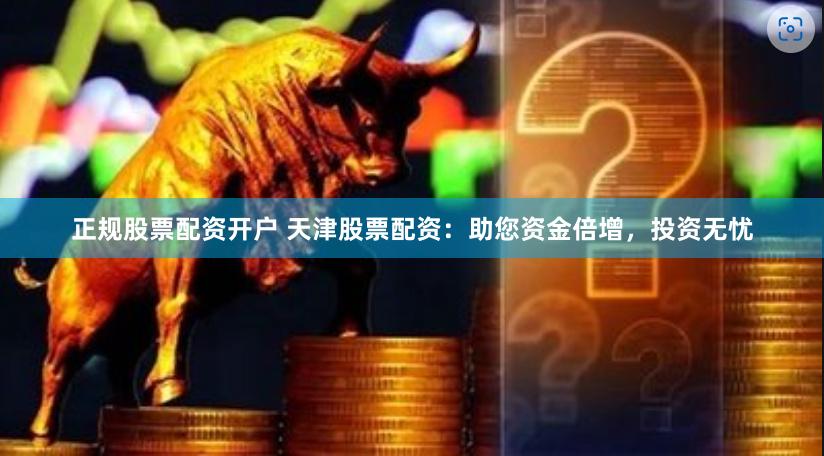 正规股票配资开户 天津股票配资：助您资金倍增，投资无忧