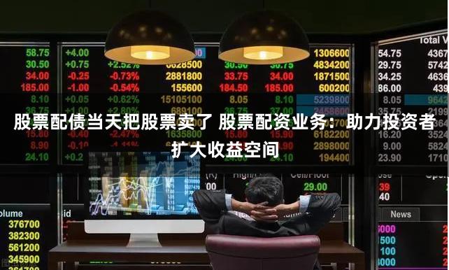 股票配债当天把股票卖了 股票配资业务：助力投资者扩大收益空间