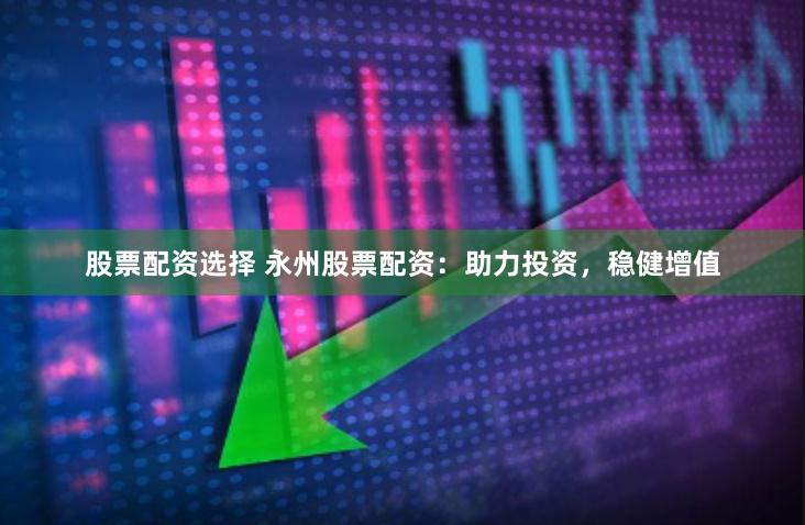 股票配资选择 永州股票配资：助力投资，稳健增值
