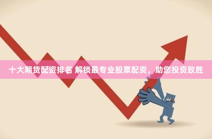 十大期货配资排名 解锁最专业股票配资，助您投资致胜
