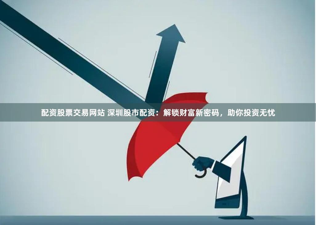 配资股票交易网站 深圳股市配资：解锁财富新密码，助你投资无忧