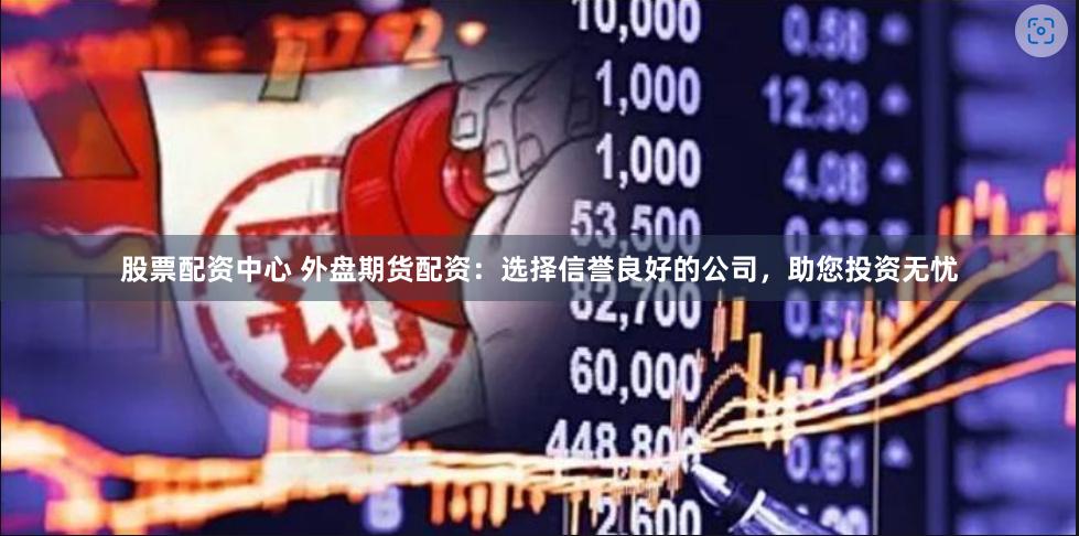 股票配资中心 外盘期货配资：选择信誉良好的公司，助您投资无忧