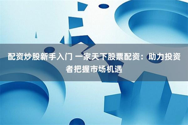 配资炒股新手入门 一家天下股票配资：助力投资者把握市场机遇