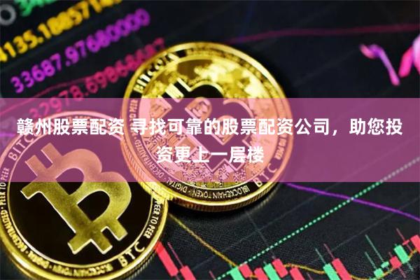 赣州股票配资 寻找可靠的股票配资公司，助您投资更上一层楼