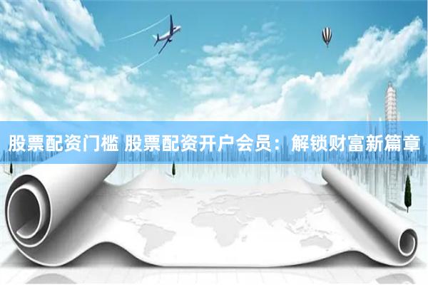 股票配资门槛 股票配资开户会员：解锁财富新篇章