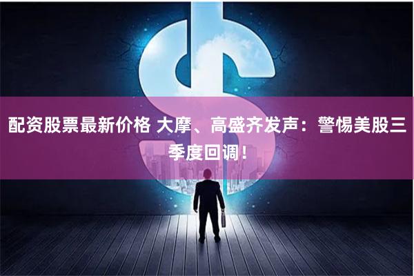 配资股票最新价格 大摩、高盛齐发声：警惕美股三季度回调！