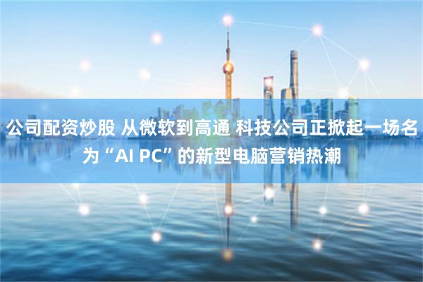 公司配资炒股 从微软到高通 科技公司正掀起一场名为“AI PC”的新型电脑营销热潮