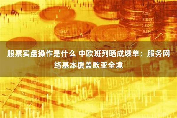 股票实盘操作是什么 中欧班列晒成绩单：服务网络基本覆盖欧亚全境