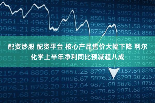 配资炒股 配资平台 核心产品售价大幅下降 利尔化学上半年净利同比预减超八成