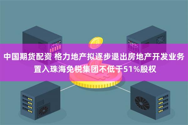 中国期货配资 格力地产拟逐步退出房地产开发业务 置入珠海免税集团不低于51%股权