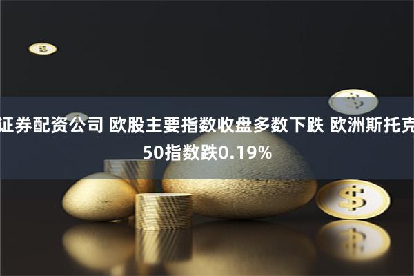证券配资公司 欧股主要指数收盘多数下跌 欧洲斯托克50指数跌0.19%