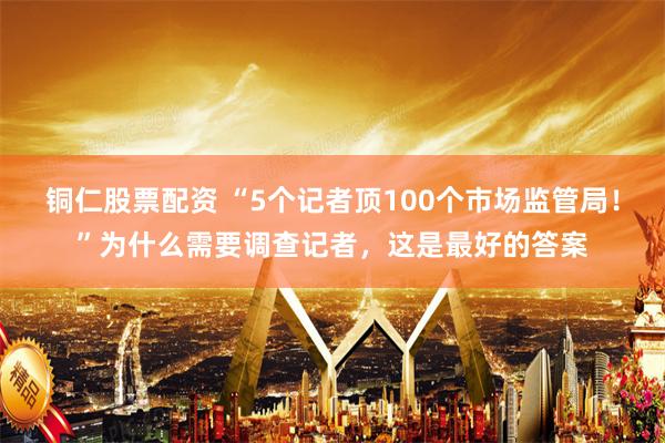 铜仁股票配资 “5个记者顶100个市场监管局！”为什么需要调查记者，这是最好的答案