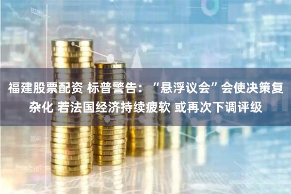 福建股票配资 标普警告：“悬浮议会”会使决策复杂化 若法国经济持续疲软 或再次下调评级