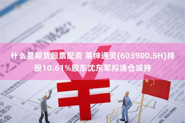 什么是期货股票配资 莱绅通灵(603900.SH)持股10.61%股东沈东军拟清仓减持