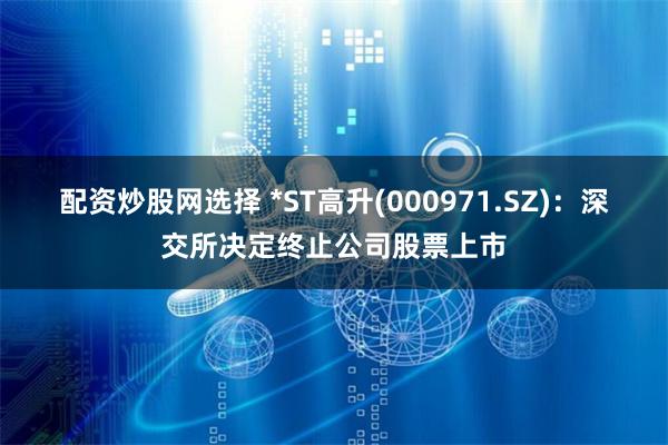 配资炒股网选择 *ST高升(000971.SZ):深交所决定终止公司股票上市