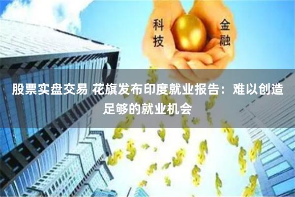 股票实盘交易 花旗发布印度就业报告:难以创造足够的就业机会