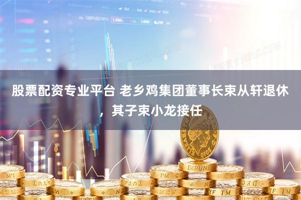 股票配资专业平台 老乡鸡集团董事长束从轩退休，其子束小龙接任