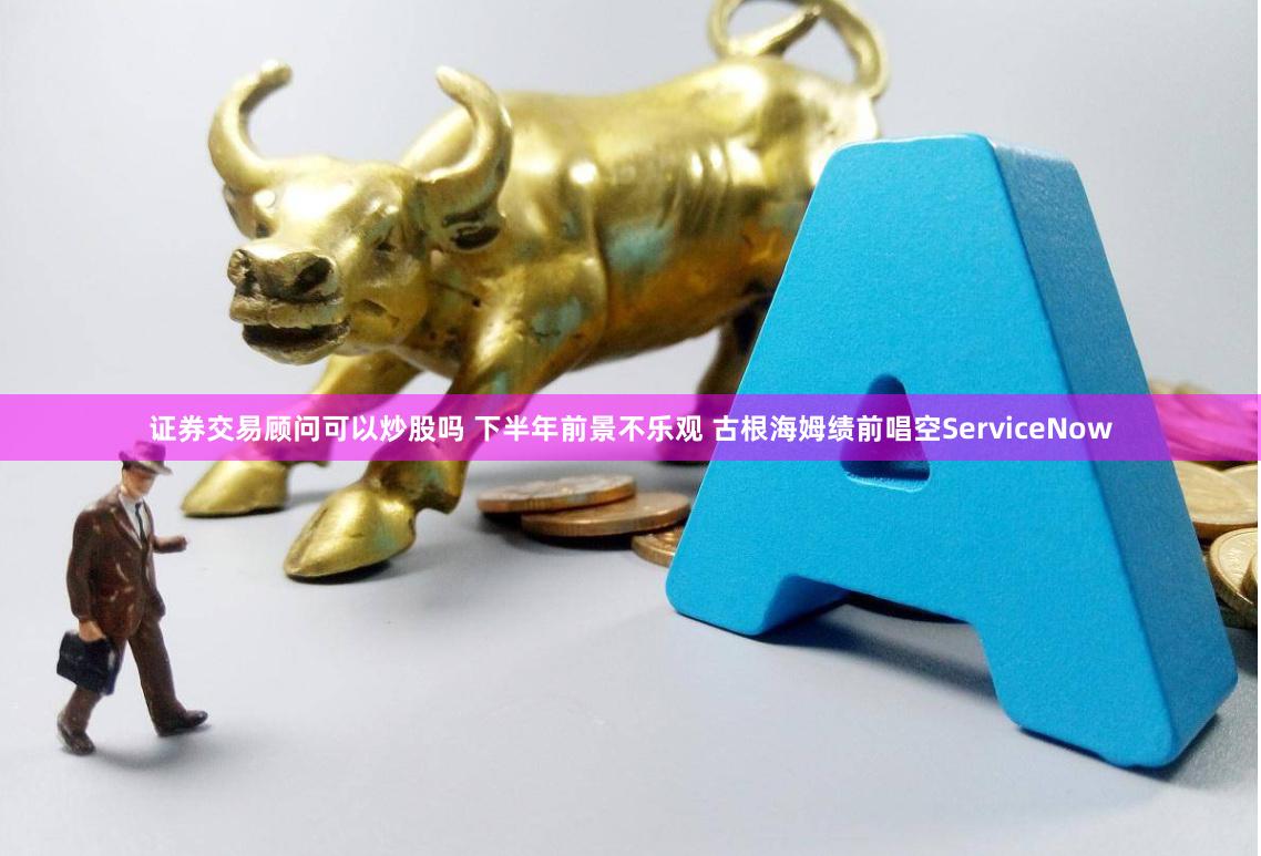 证券交易顾问可以炒股吗 下半年前景不乐观 古根海姆绩前唱空ServiceNow