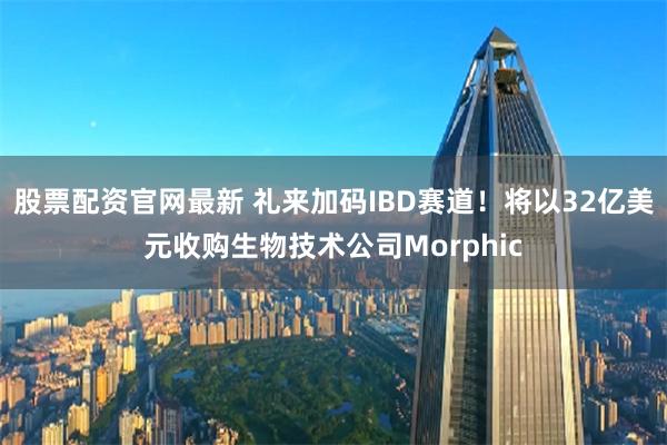 股票配资官网最新 礼来加码IBD赛道！将以32亿美元收购生物技术公司Morphic