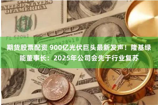 期货股票配资 900亿光伏巨头最新发声！隆基绿能董事长：2025年公司会先于行业复苏