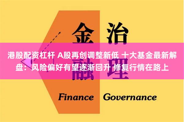 港股配资杠杆 A股再创调整新低 十大基金最新解盘：风险偏好有望逐渐回升 修复行情在路上
