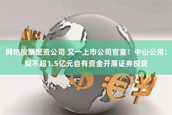 网络股票配资公司 又一上市公司官宣！中山公用：拟不超1.5亿元自有资金开展证券投资