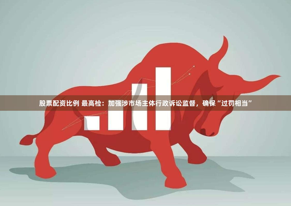 股票配资比例 最高检：加强涉市场主体行政诉讼监督，确保“过罚相当”