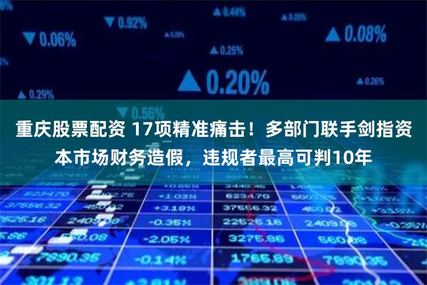 重庆股票配资 17项精准痛击！多部门联手剑指资本市场财务造假，违规者最高可判10年