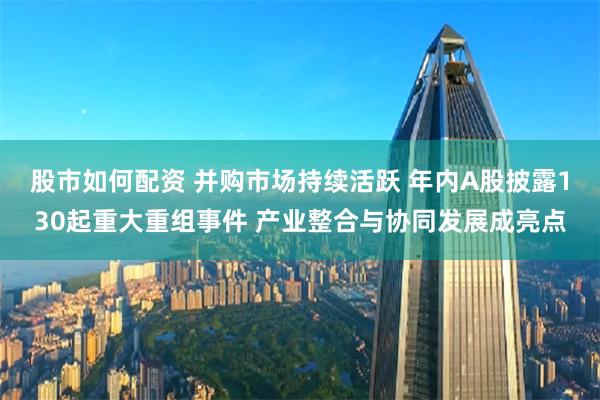 股市如何配资 并购市场持续活跃 年内A股披露130起重大重组事件 产业整合与协同发展成亮点