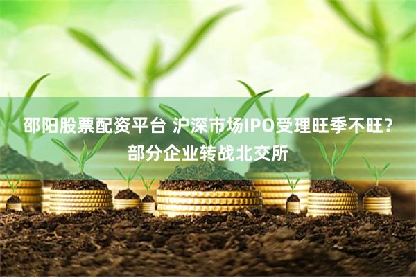 邵阳股票配资平台 沪深市场IPO受理旺季不旺？部分企业转战北交所