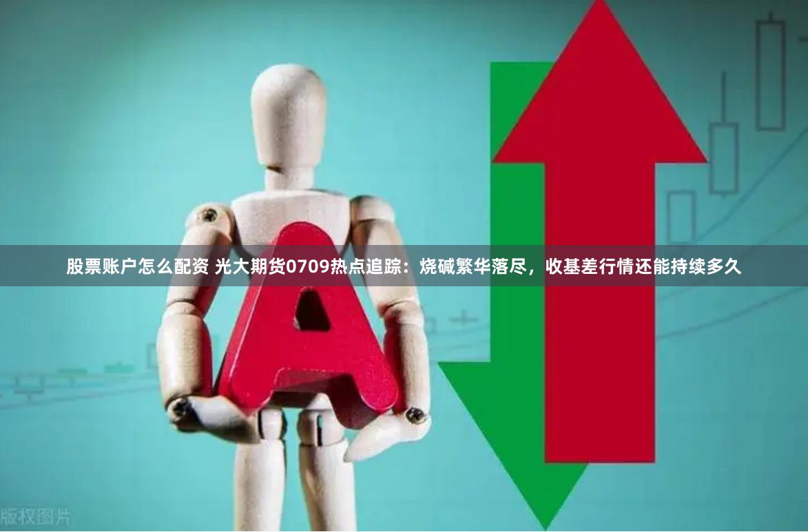 股票账户怎么配资 光大期货0709热点追踪：烧碱繁华落尽，收基差行情还能持续多久