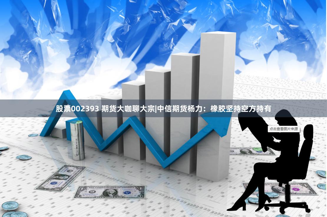 股票002393 期货大咖聊大宗|中信期货杨力：橡胶坚持空方持有