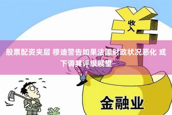 股票配资夹层 穆迪警告如果法国财政状况恶化 或下调其评级展望