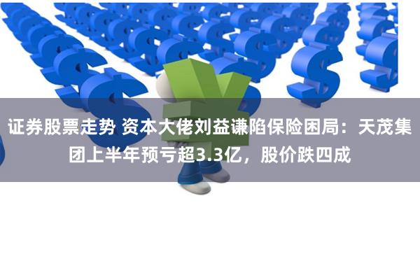 证券股票走势 资本大佬刘益谦陷保险困局：天茂集团上半年预亏超3.3亿，股价跌四成