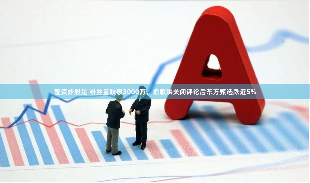 配资炒股是 粉丝量跌破3000万，俞敏洪关闭评论后东方甄选跌近5%