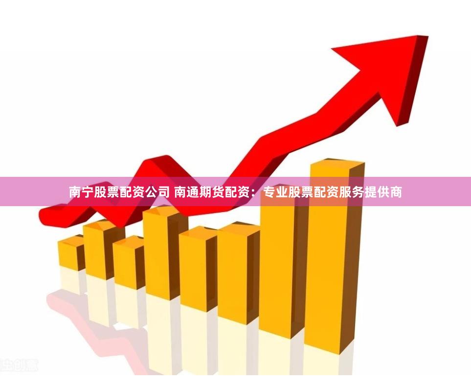南宁股票配资公司 南通期货配资：专业股票配资服务提供商