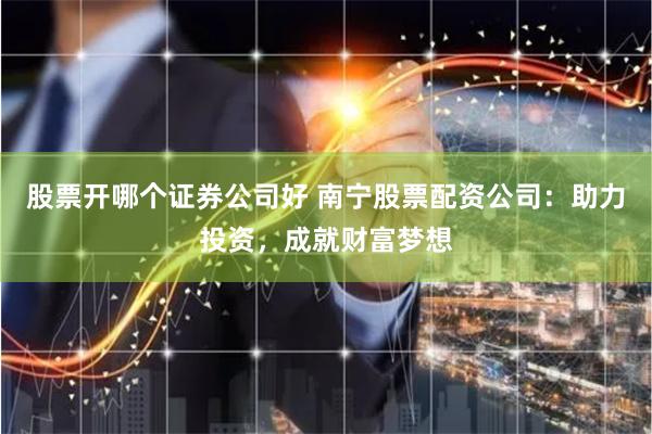 股票开哪个证券公司好 南宁股票配资公司：助力投资，成就财富梦想