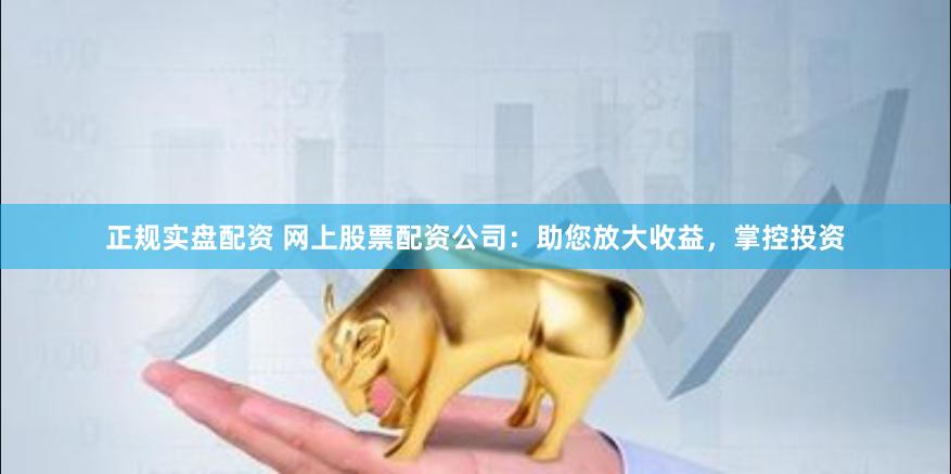 正规实盘配资 网上股票配资公司：助您放大收益，掌控投资