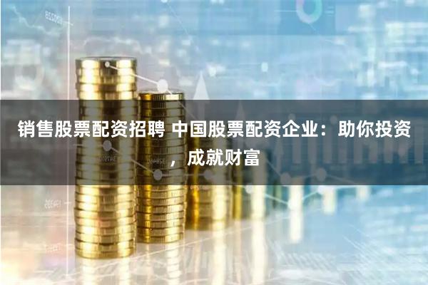 销售股票配资招聘 中国股票配资企业:助你投资,成就财富
